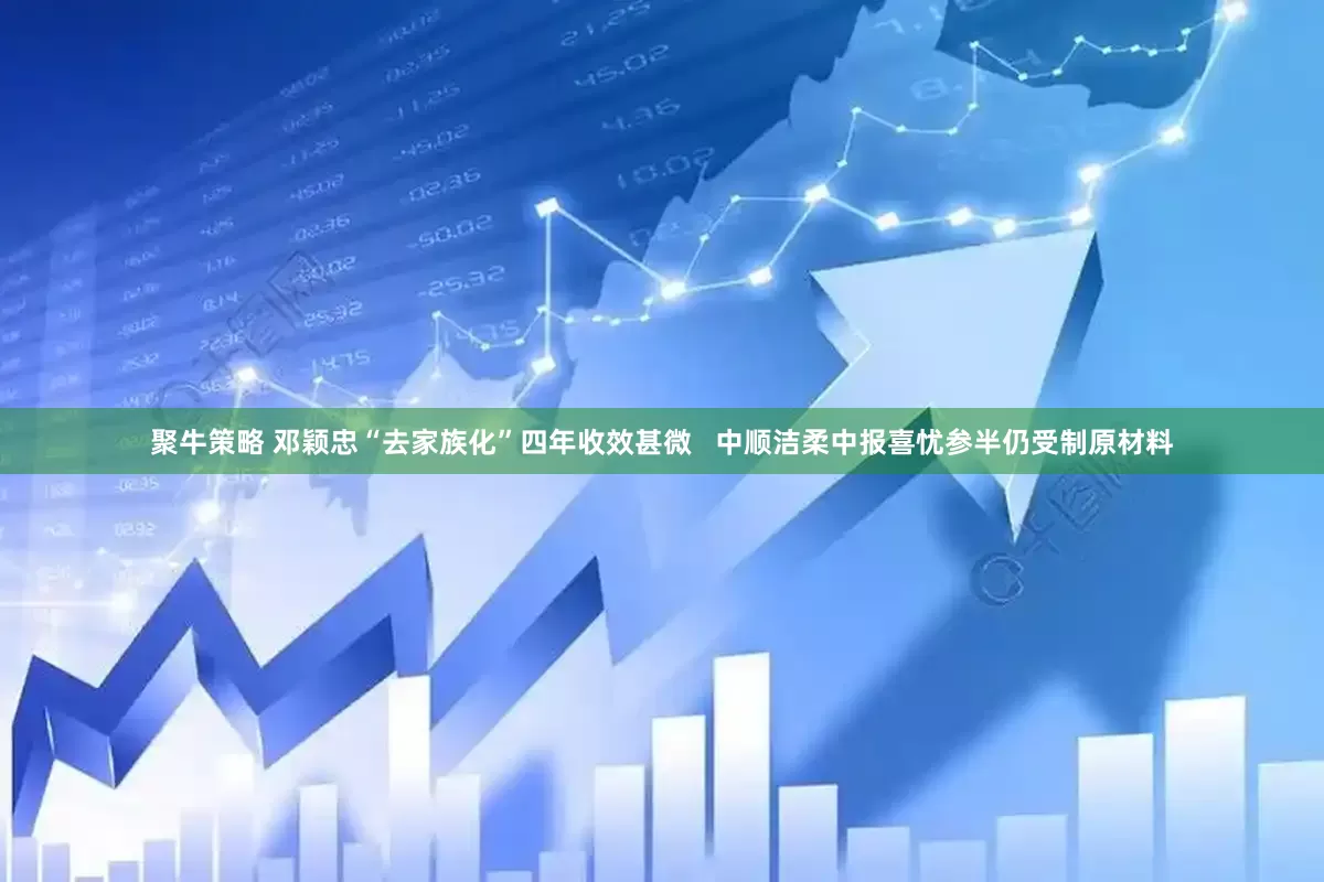 聚牛策略 邓颖忠“去家族化”四年收效甚微   中顺洁柔中报喜忧参半仍受制原材料