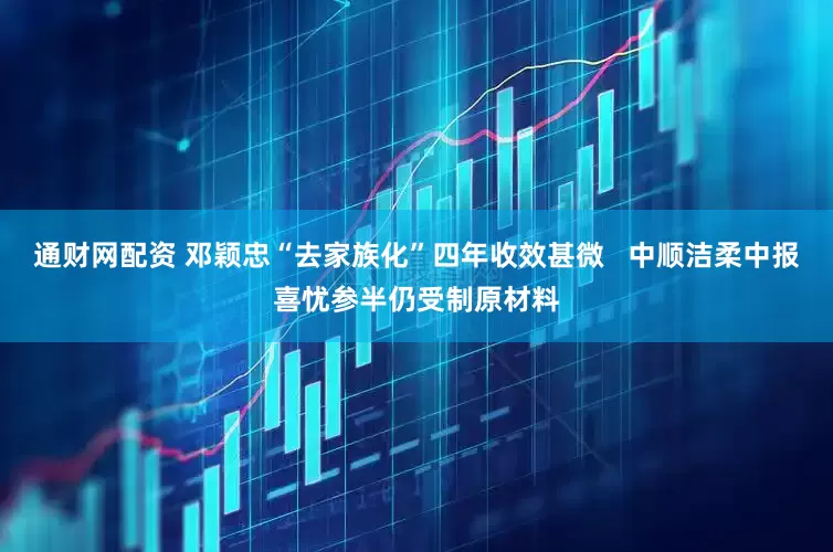 通财网配资 邓颖忠“去家族化”四年收效甚微   中顺洁柔中报喜忧参半仍受制原材料