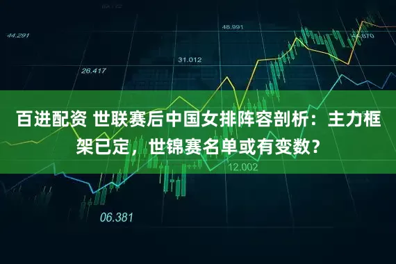 百进配资 世联赛后中国女排阵容剖析：主力框架已定，世锦赛名单或有变数？