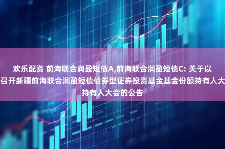 欢乐配资 前海联合润盈短债A,前海联合润盈短债C: 关于以通讯方式召开新疆前海联合润盈短债债券型证券投资基金基金份额持有人大会的公告