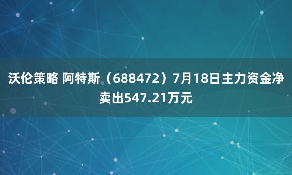 沃伦策略 阿特斯（688472）7月18日主力资金净卖出547.21万元