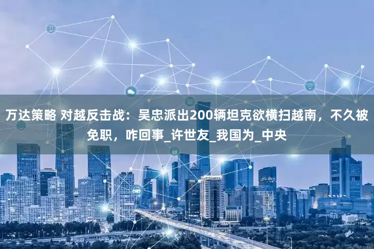 万达策略 对越反击战：吴忠派出200辆坦克欲横扫越南，不久被免职，咋回事_许世友_我国为_中央