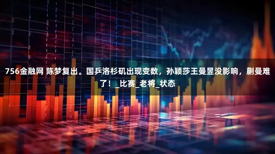 756金融网 陈梦复出。国乒洛杉矶出现变数，孙颖莎王曼昱没影响，蒯曼难了！_比赛_老将_状态