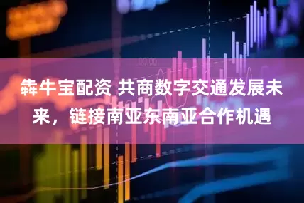 犇牛宝配资 共商数字交通发展未来，链接南亚东南亚合作机遇