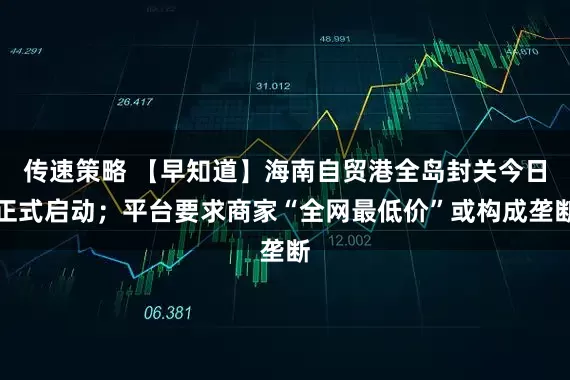 传速策略 【早知道】海南自贸港全岛封关今日正式启动；平台要求商家“全网最低价”或构成垄断