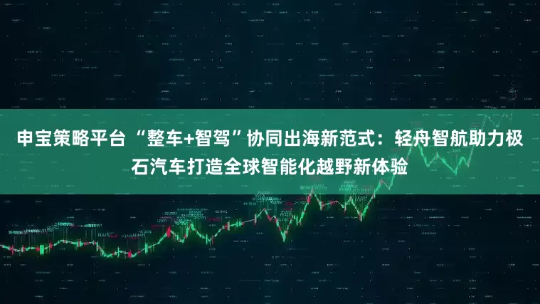 申宝策略平台 “整车+智驾”协同出海新范式：轻舟智航助力极石汽车打造全球智能化越野新体验