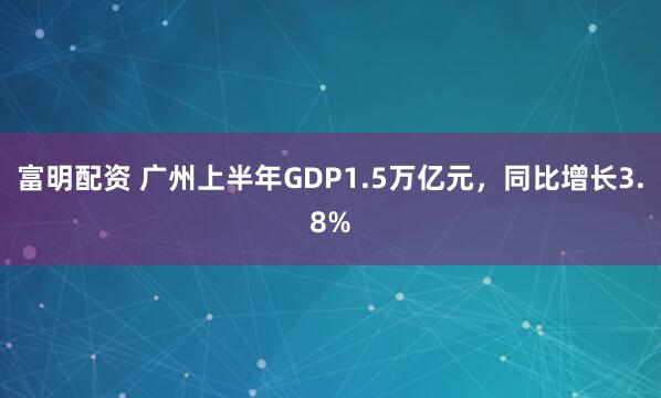 富明配资 广州上半年GDP1.5万亿元，同比增长3.8%