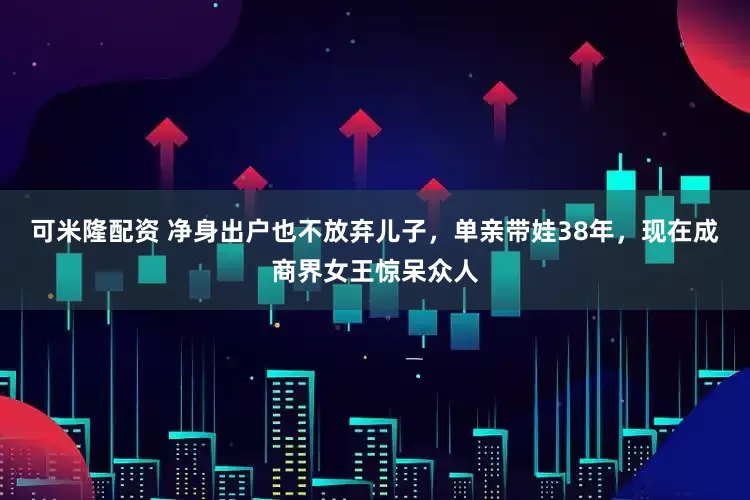 可米隆配资 净身出户也不放弃儿子，单亲带娃38年，现在成商界女王惊呆众人
