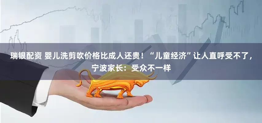 瑞银配资 婴儿洗剪吹价格比成人还贵！“儿童经济”让人直呼受不了，宁波家长：受众不一样