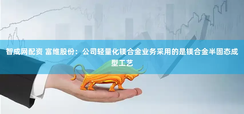 智成网配资 富维股份：公司轻量化镁合金业务采用的是镁合金半固态成型工艺